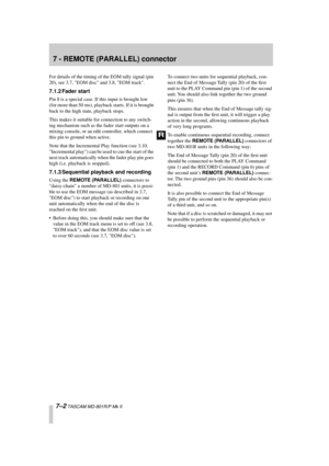 Page 43 
7 - REMOTE (PARALLEL) connector 
7–2 
 TASCAM MD-801R/P Mk II 
For details of the timing of the EOM tally signal (pin 
20), see 3.7, EOM disc and 3.8, EOM track. 
7.1.2 Fader start 
Pin 8 is a special case. If this input is brought low 
(for more than 50 ms), playback starts. If it is brought 
back to the high state, playback stops.
This makes it suitable for connection to any switch-
ing mechanism such as the fader start outputs on a 
mixing console, or an edit controller, which connect 
this pin to...