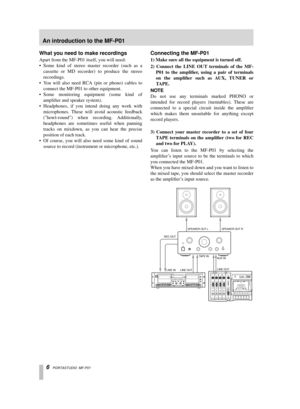 Page 6 
6   
PORTASTUDIO  MF-P01 
What you need to make recordings 
Apart from the MF-P01 itself, you will need:
• Some kind of stereo master recorder (such as a
cassette or MD recorder) to produce the stereo
recordings.
•Y ou will also need RCA (pin or phono) cables to
connect the MF-P01 to other equipment.
• Some monitoring equipment (some kind of
ampliﬁer and speaker system).
• Headphones, if you intend doing any work with
microphones. These will avoid acoustic feedback
(howl-round) when recording....