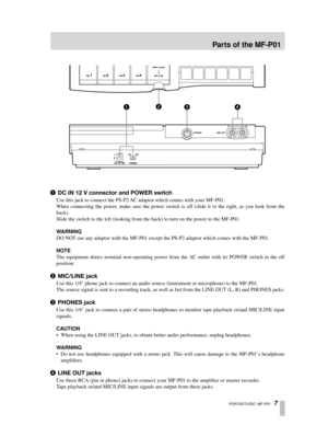 Page 7 PORTASTUDIO  MF-P01   7 
1  
DC IN 12 V connector and POWER switch 
Use this jack to connect the PS-P2 AC adaptor which comes with your MF-P01.
When connecting the power, make sure the power switch is off (slide it to the right, as you look from the
back).
Slide the switch to the left (looking from the back) to turn on the po\
wer to the MF-P01.  
W ARNING  
DO NOT use any adaptor with the MF-P01 except the PS-P2 adaptor which comes with the MF-P01.  
NOTE  
The equipment draws nominal non-operating...