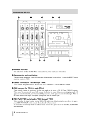 Page 8 
8   
PORTASTUDIO  MF-P01 
5  
POWER indicator 
This indicator is lit when the MF-P01 is connected to the power supply and switched on.  
6  
T ape counter and reset button 
The tape counter allows you to note different parts of the tape and locate to them. Pressing the RESET button
resets the counter to 000. 
7  
LEVEL controls (for TRK1 through TRK4) 
These controls change the levels of the four tape tracks in the LINE OUT and PHONES outputs. 
8  
P AN controls (for TRK1 through TRK4) 
These controls...