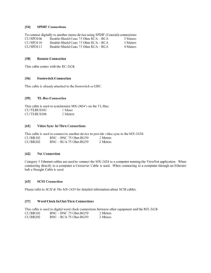 Page 16[54] SPDIF Connections
To connect digitally to another stereo device using SPDIF (Coaxial) connections:
CU/SPD106 Double-Shield Coax 75 Ohm RCA – RCA 2 Meters
CU/SPD110 Double-Shield Coax 75 Ohm RCA – RCA 3 Meters
CU/SPD113 Double-Shield Coax 75 Ohm RCA – RCA 4 Meters
[58] Remote Connection
This cable comes with the RC-2424.
[56} Footswitch Connection
This cable is already attached to the footswitch or LRC.
[59] TL-Bus Connection
This cable is used to synchronize MX-2424’s on the TL-Bus:
CU/TLBUS103 1...