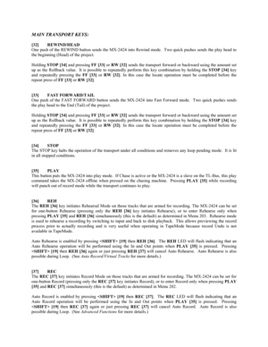 Page 26MAIN TRANSPORT KEYS:
[32] REWIND/HEAD
One push of the REWIND button sends the MX-2424 into Rewind mode.  Two quick pushes sends the play head to
the beginning (Head) of the project.
Holding 
STOP [34] and pressing 
FF [33] or 
RW [32] sends the transport forward or backward using the amount set
up as the Rollback value.  It is possible to repeatedly perform this key combination by holding the 
STOP [34] key
and repeatedly pressing the 
FF [33] or 
RW [32]. In this case the locate operation must be...