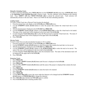 Page 51Manually Unloading Tracks
To select a track for unloading, press 
VIEW [46] then use the 
UP/DOWN [41,43] arrow keys, 
SCRUB [42] wheel
or the 
Individual Track Selection Keys [4] to choose a track.  The SEL indicator will be flashing on the selected
track.  Press 
 [19] then 
VIEW [46] to unload the selected track.  Track selection will
automatically advance to the next track.  There is no UNDO for the track unloading operation.
Loading Tracks
To Load a Virtual Track into a Physical Track location for...