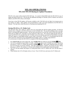 Page 60MX-OS OPERATIONS
MX-2424 MX-OS Backup & Update Procedures
MX-OS is the system software that the MX-2424 runs.  It is stored in Flash ROM inside the MX-2424 for ease of
update and speed of power up.  This provides the additional advantage of a flexible system so features can easily be
added to your MX-2424 as they are developed.
From time to time MX-OS updates will become available on the TASCAM web site (http://www.tascam.com) as
new features are added.  Those updates can be downloaded to a Mac or PC...