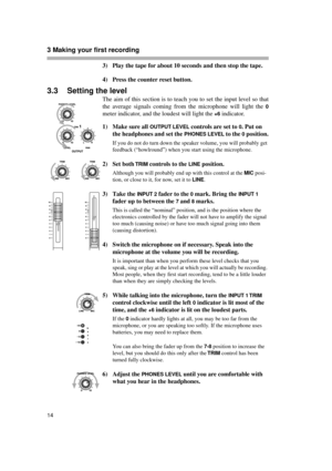 Page 143 Making your first recording  
14
3) Play the tape for about 10 seconds and then stop the tape.
4) Press the counter reset button.
3.3 Setting the level
The aim of this section is to teach you to set the input level so that
the average signals coming from the microphone will light the 
0
meter indicator, and the loudest will light the +6 indicator.
1) Make sure all 
OUTPUT LEVEL controls are set to 0. Put on 
the headphones and set the 
PHONES LEVEL to the 0 position.
If you do not do turn down the...