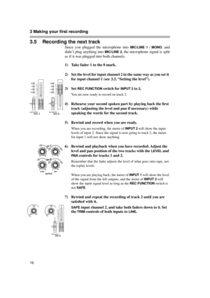 Page 163 Making your first recording  
16
3.5 Recording the next track
Since you plugged the microphone into MIC/LINE 1 / MONO, and
didn’t plug anything into 
MIC/LINE 2, the microphone signal is split
as if it was plugged into both channels.
1) Take fader 1 to the 0 mark.
2) Set the level for input channel 2 in the same way as you set it 
for input channel 1 (see 3.3, “Setting the level”).
3) Set 
REC FUNCTION switch for INPUT 2 to 2.
You are now ready to record on track 2.
4) Rehearse your second spoken part...