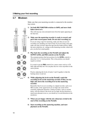 Page 183 Making your first recording  
18
3.7 Mixdown
Make sure that your mastering recorder is connected to the monitor-
ing system.
1) Set both 
REC FUNCTION switches to SAFE, and move both 
faders down to 
0.
This will stop any extra unwanted noise from the inputs appearing in 
the ﬁnal mix.
2) Make sure the mastering recorder is ready to record, and 
put it into record pause mode. Do not start recording yet.
If you are using a tape for mastering, make sure that you are not 
recording over anything you want...