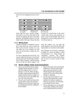 Page 5 
1 An introduction to the Porta02 
5 
and on A/V cue-equipped cassette record-
ers.
Notice that the stereo cassette arrange-
ment allows you to use both sides of the
cassette, by playing the tape in the other
direction. The Porta02, however, uses the
whole width of the tape. Notice also thatone pair of L and R tracks on the stereo
cassette take up the same positions as
tracks 1 and 2 on the Porta02. This can be
important for your recording projects, as
we will see later on. 
1.1.2 Mixing down 
Another...