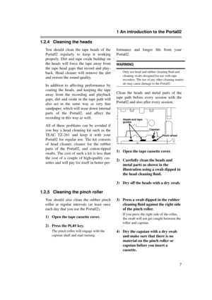 Page 7 
1 An introduction to the Porta02 
7 
1.2.4 Cleaning the heads 
You should clean the tape heads of the
Porta02 regularly to keep it working
properly. Dirt and tape oxide buildup on
the heads will force the tape away from
the tape head gaps that record and play-
back. Head cleaner will remove the dirt
and restore the sound quality.
In addition to affecting performance by
coating the heads, and keeping the tape
away from the recording and playback
gaps, dirt and oxide in the tape path will
also act in the...