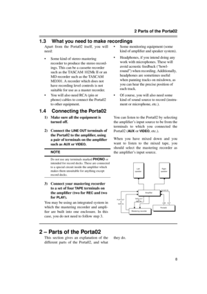Page 8 
2 Parts of the Porta02 
8 
1.3 What you need to make recordings 
Apart from the Porta02 itself, you will
need:
• Some kind of stereo mastering 
recorder to produce the stereo record-
ings. This can be a cassette recorder 
such as the TASCAM 102Mk II or an 
MD recorder such as the TASCAM 
MD301. A recorder which does not 
have recording level controls is not 
suitable for use as a master recorder.
• You will also need RCA (pin or 
phono) cables to connect the Porta02 
to other equipment.• Some...