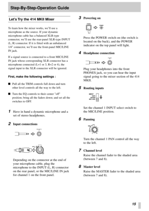 Page 1315
Lets Try the 414 MKII Mixer
To learn how the mixer works, we’ll use a
microphone as the source. If your dynamic
microphone cable has a balanced XLR-type
connector, we’ll use the rear-panel XLR-type INPUT
(L, R) connector. If it is fitted with an unbalanced
1/4 connector, we’ll use the front-panel MIC/LINE
IN jack.
If a signal source is connected to a front MIC/LINE
IN jack whose corresponding XLR connector has a
microphone connected (L=1 or 3, R=2 or 4), the
signal input to the XLR connector will be...