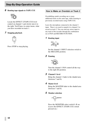 Page 1618
Step-By-Step-Operation Guide
6
Routing tape signals to TAPE CUE
Locate the EFFECT 2/TAPE CUE level
control on channel 1 and slowly turn it to
the right. Youll hear, in center mono, what
you have recorded on track 1.
7Stopping playback
Press STOP to stop playing.
‘
How to Make an Overdub on Track 2
Overdubbing entails recording one or more
additional tracks on the same tape, while listening to
previously recorded tracks using TAPE CUE.
Leave the microphone connected to the channel 1
input.  There is no...