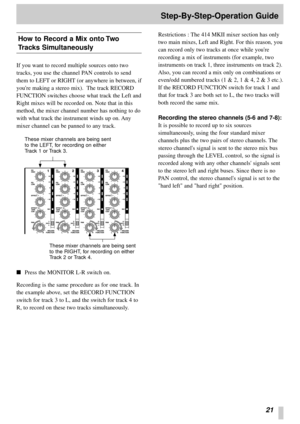 Page 1921
Step-By-Step-Operation Guide
How to Record a Mix onto Two
Tracks Simultaneously
If you want to record multiple sources onto two
tracks, you use the channel PAN controls to send
them to LEFT or RIGHT (or anywhere in between, if
youre making a stereo mix).  The track RECORD
FUNCTION switches choose what track the Left and
Right mixes will be recorded on. Note that in this
method, the mixer channel number has nothing to do
with what track the instrument winds up on. Any
mixer channel can be panned to any...