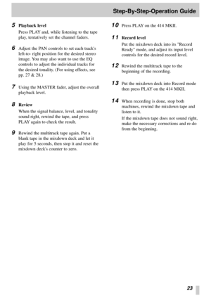Page 2123
Step-By-Step-Operation Guide
5
Playback level
Press PLAY and, while listening to the tape
play, tentatively set the channel faders.
6Adjust the PAN controls to set each tracks
left-to- right position for the desired stereo
image. You may also want to use the EQ
controls to adjust the individual tracks for
the desired tonality. (For using effects, see
pp. 27 & 28.)
7Using the MASTER fader, adjust the overall
playback level.
8Review
When the signal balance, level, and tonality
sound right, rewind the...