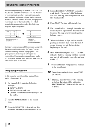 Page 2426
Bouncing Tracks  (Ping-Pong)
The recording capability of the PORTASTUDIO 414
MKII is not limited to four tracks. You can bounce
or combine tracks you have recorded to an empty
track, and then replace the original tracks with new
material. A bounce is like a mixdown, except you are
recording to one of the tracks of the 414 MKII
instead of to an external recorder. The following
diagrams depict the process.
During a bounce you can add live sources along with
the prerecorded tracks, using the empty mixer...