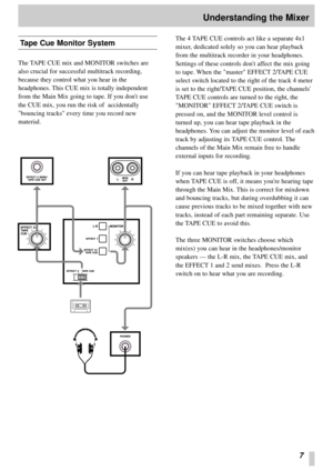 Page 77
Understanding the Mixer
Tape Cue Monitor System
The TAPE CUE mix and MONITOR switches are
also crucial for successful multitrack recording,
because they control what you hear in the
headphones. This CUE mix is totally independent
from the Main Mix going to tape. If you dont use
the CUE mix, you run the risk of  accidentally
bouncing tracks every time you record new
material.The 4 TAPE CUE controls act like a separate 4x1
mixer, dedicated solely so you can hear playback
from the multitrack recorder in...