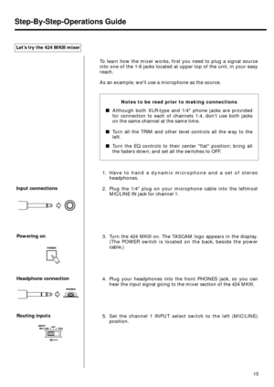Page 13Input connections
Powering on
Headphone connection
Routing inputs Let’s try the 424 MKIII mixer
To learn how the mixer works, first you need to plug a signal source
into one of the 1-8 jacks located at upper top of the unit, in your easy
reach.
As an example, well use a microphone as the source.
1. Have to hand a dynamic microphone and a set of stereo
headphones.
2. Plug the 1/4 plug on your microphone cable into the leftmost
MIC/LINE IN jack for channel 1.
3. Turn the 424 MKIII on. The TASCAM logo...