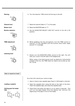 Page 14Panning
Channel level
Master level
Monitor selection
TRIM adjustment
Listening level6. Turn the channel 1 PAN control all the way to the left.
7. Raise the channel fader to 7 on the scale.
8. Raise the MASTER fader to 7.
9. Set the MONITOR SELECT LINE OUT switch to the left (L-R)
position.
10. While speaking into the microphone, turn the TRIM control in
channel 1 to the right/MIC until the monitor level meter reads
around 0 in average.
11. Slowly turn the MONITOR LEVEL control to the right. You will
hear...