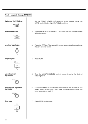 Page 16Switching TAPE CUE on
Monitor selection
Locating tape to zero
Begin to play
Listening level
adjustment
Routing tape signals to
TAPE CUE
Stop playTrack 1 playback through TAPE CUE1. Set the EFFECT 2/TAPE CUE selection switch located below the
LEVEL control to the right/TAPE CUE position.
2. Slide the MONITOR SELECT LINE OUT switch to the center
MONO position.
3. Press the RTZ key. The tape will rewind, automatically stopping at
the zero counter point.
4. Press PLAY.
5. Turn the MONITOR LEVEL control up or...
