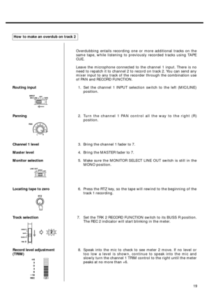 Page 1719 Routing input
Panning
Channel 1 level
Master level
Monitor selection
Locating tape to zero
Track selection
Record level adjustment
(TRIM)How to make an overdub on track 2
Overdubbing entails recording one or more additional tracks on the
same tape, while listening to previously recorded tracks using TAPE
CUE.
Leave the microphone connected to the channel 1 input. There is no
need to repatch it to channel 2 to record on track 2. You can send any
mixer input to any track of the recorder through the...