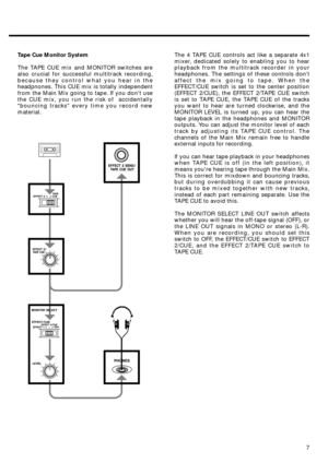 Page 77 Tape Cue Monitor System
The TAPE CUE mix and MONITOR switches are
also crucial for successful multitrack recording,
because they control what you hear in the
headpnones. This CUE mix is totally independent
from the Main Mix going to tape. If you dont use
the CUE mix, you run the risk of  accidentally
bouncing tracks every time you record new
material.The 4 TAPE CUE controls act like a separate 4x1
mixer, dedicated solely to enabling you to hear
playback from the multitrack recorder in your
headphones....