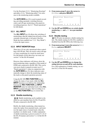 Page 27Section 5.2 - Monitoring
5-3
Use the flowchart (5.2.5, “Monitoring flowchart” 
and tables (5.2.6, “Monitoring tables”) for refer-
ence to the monitoring modes available.
The AU TO  M O N
 key [5] is used in punch record-
ing, providing automatic switching between 
source and off-tape monitoring as the punch-in 
recording progresses. See 6.7, “Punch operations” 
for full details.
5.2.1 ALL INPUT
The ALL INPUT
 key [4] allows the switching of 
monitoringso that the output from all tracks on the...