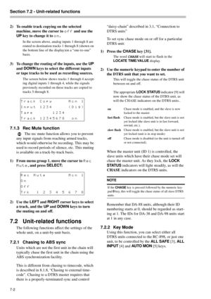 Page 40Section 7.2 - Unit-related functions  
7-2 
2) To enable track copying on the selected 
machine, move the cursor to 
off and use the 
UP
 key to change it to 
on.
In the screen above, analog inputs 1 through 8 are 
routed to destination tracks 1 through 8 (shown on 
the bottom line of the display)on a “one-to-one” 
basis.
3) To change the routing of the inputs, use the UP
 
and DOWN
 keys to select the different inputs 
or tape tracks to be used as recording sources.
The screen below shows tracks 1...