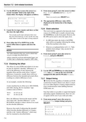 Page 42Section 7.2 - Unit-related functions  
7-4 
2) Use the RIGHT key to move the cursor to a 
second “invisible” field to the right of the 
frames field. The display will appear as follows:
3) Locate the two tapes (master and slave) so that 
they have the right offset.
You can play up the tapes and pause them once 
they have been lined up, or carry out the next step 
while either or both of the tapes is being replayed.
4) Press either the UP or DOWN key at the 
correct offset time to capture and store the...