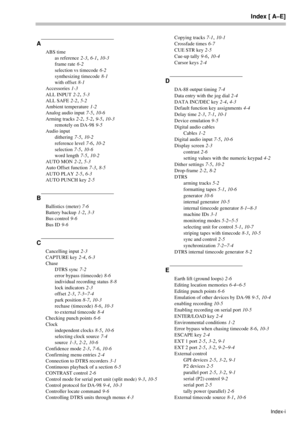 Page 75Index [ A–E]
Index-i
A
ABS time
as reference
 2-3, 6-1, 10-3
frame rate
 6-2
selection vs timecode
 6-2
synthesizing timecode
 8-1
with offset
 8-1
Accessories
 1-3
ALL INPUT
 2-2, 5-3
ALL SAFE
 2-2, 5-2
Ambient temperature
 1-2
Analog audio input
 7-5, 10-6
Arming tracks
 2-2, 5-2, 9-5, 10-3
remotely on DA-98
 9-5
Audio input
dithering
 7-5, 10-2
reference level
 7-6, 10-2
selection
 7-5, 10-6
word length
 7-5, 10-2
AUTO MON
 2-2, 5-3
Auto Offset function
 7-3, 8-5
AUTO PLAY
 2-5, 6-3
AUTO PUNCH key...