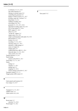 Page 78Index [ U–Z]
Index-ivas reference
 2-3, 6-1, 10-3
auto offset function
 8-5
chasing to external source
 8-4
controlling the generator
 8-3
display to frame accuracy
 6-1, 10-7
dividing a tape into sessions
 8-1
drop-frame
 2-2, 8-2
enabling recording
 10-4
error bypass
 8-6, 10-3
generator
 8-1, 8-2, 10-5, 10-6
individual recording status
 8-8, 10-3
LTC in fast modes
 8-7, 10-4
MTC output
 8-7, 10-5
offset
 8-4, 10-3
on-the-fly capture
 2-4
output source
 8-6, 10-4
output synchronization with audio
 8-6,...