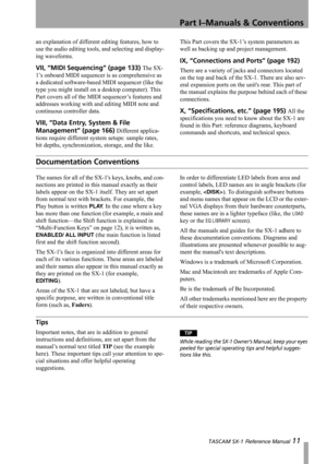 Page 11Part I–Manuals & Conventions
 TASCAM SX-1 Reference Manual 11
an explanation of different editing features, how to 
use the audio editing tools, and selecting and display-
ing waveforms.
VII, “MIDI Sequencing” (page 133) The SX-
1’s onboard MIDI sequencer is as comprehensive as 
a dedicated software-based MIDI sequencer (like the 
type you might install on a desktop computer). This 
Part covers all of the MIDI sequencer’s features and 
addresses working with and editing MIDI note and 
continuous...