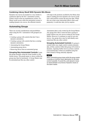Page 105Part IV–Mixer Controls
 TASCAM SX-1 Reference Manual 105
Combining Library Recall With Dynamic Mix Moves
Dynamic mix moves are treated in a way similar to 
continuous data by the SX-1 automation system. 
Library recall events are instantaneous scenes. If a 
library recall occurs while the automation system is 
reading dynamic mix moves, the affected controls will snap to the positions recalled by the library then 
snap to reading previous dynamic mix moves as the 
time code position crosses the previous...