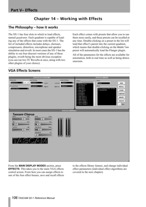 Page 106106 TASCAM SX-1 Reference Manual
Part V– Effects
Chapter 14 – Working with Effects
The Philosophy – how it works
The SX-1 has four slots in which to load effects, 
named quadrants. Each quadrant is capable of load-
ing any of the effects that come with the SX-1. The 
list of included effects includes delays, choruses, 
compressors, distortion, microphone and speaker 
simulation and reverb. In most cases the SX-1 has the 
ability to run four discreet versions of any of these 
plugins, reverb being the...