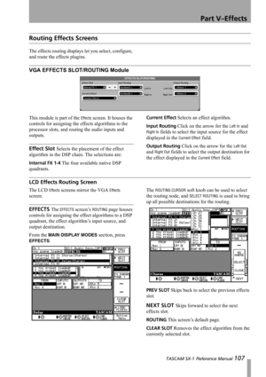 Page 107Part V–Effects
 TASCAM SX-1 Reference Manual 107
Routing Effects Screens
The effects routing displays let you select, configure, 
and route the effects plugins.
VGA EFFECTS SLOT/ROUTING Module
This module is part of the Effects screen. It houses the 
controls for assigning the effects algorithms to the 
processor slots, and routing the audio inputs and 
outputs.
Effect Slot Selects the placement of the effect 
algorithm in the DSP chain. The selections are:
Internal FX 1-4 The four available native DSP...