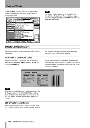 Page 108Part V–Effects
108 TASCAM SX-1 Reference Manual
LOAD PLUGIN Pressing the LOAD PLUGIN soft key 
opens a dialog where you select from a menu of 
effects algorithms.TIP
You can use the arrow keys on the keypad to step 
through the effects plugins. Then, with the one you 
want to load highlighted, press 
ENTER to load the plu-
gin to the selected slot.
Effects Controls Displays
The effects controls screens house the effect plugin’s 
parameters.The controls that appear in these screens change 
according to...