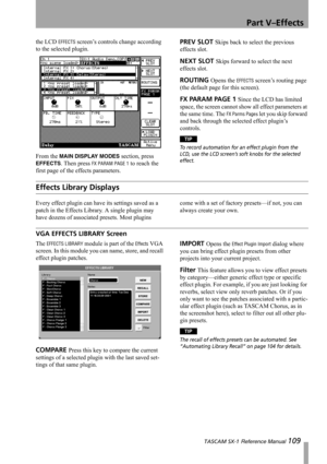 Page 109Part V–Effects
 TASCAM SX-1 Reference Manual 109
the LCD EFFECTS screen’s controls change according 
to the selected plugin.
From the 
MAIN DISPLAY MODES section, press 
EFFECTS. Then press FX PARAM PAGE 1 to reach the 
first page of the effects parameters.
PREV SLOT Skips back to select the previous 
effects slot.
NEXT SLOT Skips forward to select the next 
effects slot.
ROUTING Opens the EFFECTS screen’s routing page 
(the default page for this screen).
F X  PA R A M  PA G E  1  Since the LCD has...