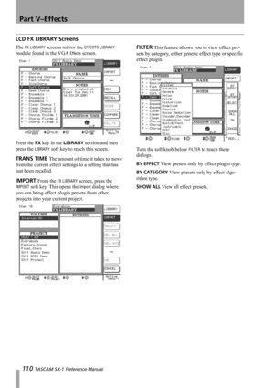Page 110Part V–Effects
110 TASCAM SX-1 Reference Manual
LCD FX LIBRARY Screens
The FX LIBRARY screens mirror the EFFECTS LIBRARY 
module found in the VGA 
Effects screen.
Press the 
FX key in the LIBRARY section and then 
press the 
LIBRARY soft key to reach this screen.
TRANS TIME The amount of time it takes to move 
from the current effect settings to a setting that has 
just been recalled.
IMPORT From the FX LIBRARY screen, press the 
IMPORT soft key. This opens the Import dialog where 
you can bring effect...