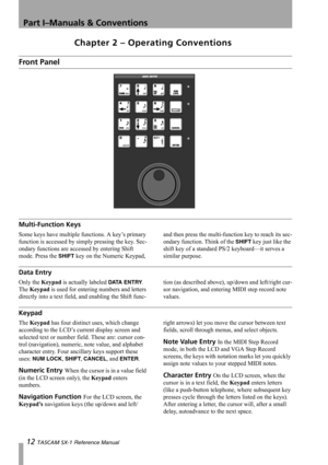 Page 12Part I–Manuals & Conventions
12 TASCAM SX-1 Reference Manual
Chapter 2 – Operating Conventions
Front Panel
Multi-Function Keys
Some keys have multiple functions. A key’s primary 
function is accessed by simply pressing the key. Sec-
ondary functions are accessed by entering Shift 
mode. Press the 
SHIFT key on the Numeric Keypad, and then press the multi-function key to reach its sec-
ondary function. Think of the 
SHIFT key just like the 
shift key of a standard PS/2 keyboard—it serves a 
similar...