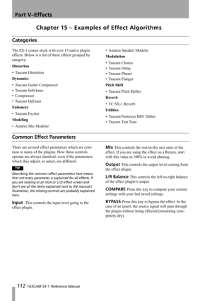 Page 112Part V–Effects
112 TASCAM SX-1 Reference Manual
Chapter 15 – Examples of Effect Algorithms
Categories
The SX-1 comes stock with over 15 native plugin 
effects. Below is a list of these effects grouped by 
category:
Distortion
• Tascam Distortion
Dynamics
• Tascam Guitar Compressor
• Tascam Soft-knee
• Compressor
• Tascam DeEssor
Enhancer
• Tascam Exciter
Modeling
• Antares Mic Modeler• Antares Speaker Modeler
Modulation
• Tascam Chorus
• Tascam Delay
• Tascam Phaser
• Tascam Flanger
Pitch Shift
• Tascam...