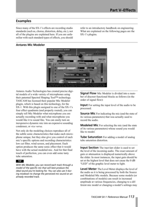Page 113Part V–Effects
 TASCAM SX-1 Reference Manual 113
Examples
Since many of the SX-1’s effects are recording studio 
standards (such as, chorus, distortion, delay, etc.), not 
all of the plugins are explained here. If you are unfa-
miliar with such standard types of effects, you should refer to an introductory handbook on engineering. 
What are explained on the following pages are the 
SX-1’s plugins.
Antares Mic Modeler
Antares Audio Technologies has created precise digi-
tal models of a wide variety of...