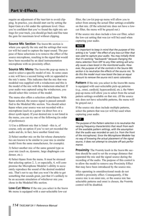 Page 114Part V–Effects
114 TASCAM SX-1 Reference Manual
require an adjustment of the Input Gain to avoid clip-
ping. In practice, you should start out by setting the 
Input Gain at a bit under the optimum level. Once 
you’re confident that you’ve found the right mic set-
tings for your track, you should go back and fine tune 
the gain for maximum level without clipping.
Source Mic Section The Source Mic section is 
where you specify the mic and the settings that were 
(or will be) used to capture the input...