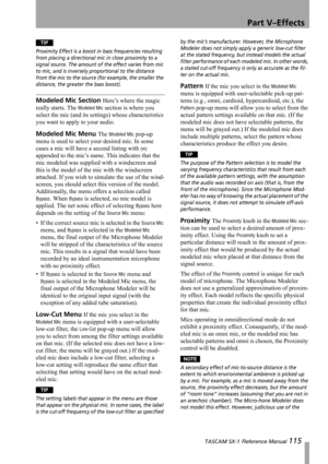 Page 115Part V–Effects
 TASCAM SX-1 Reference Manual 115
TIP
Proximity Effect is a boost in bass frequencies resulting 
from placing a directional mic in close proximity to a 
signal source. The amount of the effect varies from mic 
to mic, and is inversely proportional to the distance 
from the mic to the source (for example, the smaller the 
distance, the greater the bass boost).
Modeled Mic Section Here’s where the magic 
really starts. The 
Modeled Mic section is where you 
select the mic (and its settings)...