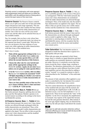 Page 116Part V–Effects
116 TASCAM SX-1 Reference Manual
Proximity control in combination with some appropri-
ately programmed reverb will allow you to create the 
same effect, with the additional bonus of being able to 
control the exact nature of the room tone.
Preserve Source The Preserve Source controls 
allows you to split your audio into its bass and treble 
ranges and process each range separately. This lets 
you create hybrid mics that combine the bass charac-
teristics of one mic and the treble...