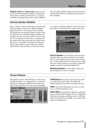 Page 117Part V–Effects
 TASCAM SX-1 Reference Manual 117
Output Level The Output Level control is used 
to fine-tune the Microphone Modeler’s output level. 
This control is strictly an attenuator (i.e., no gain is 
available). You should always start with it at 0dB (the top of its range) and then reduce level as necessary. It 
is particularly useful when adding large amounts of 
tube saturation.
Antares Speaker Modeler
More of Antares Audio Technologies’ patented mod-
eling technology is found in the Speaker...