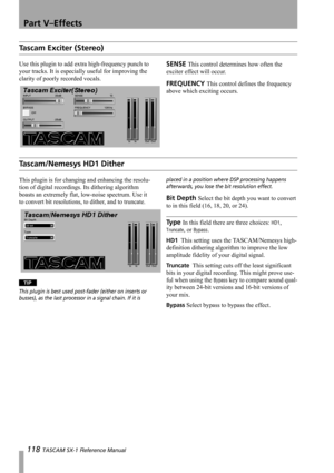 Page 118Part V–Effects
118 TASCAM SX-1 Reference Manual
Tascam Exciter (Stereo)
Use this plugin to add extra high-frequency punch to 
your tracks. It is especially useful for improving the 
clarity of poorly recorded vocals.SENSE This control determines how often the 
exciter effect will occur.
FREQUENCY This control defines the frequency 
above which exciting occurs.
Tascam/Nemesys HD1 Dither
This plugin is for changing and enhancing the resolu-
tion of digital recordings. Its dithering algorithm 
boasts an...