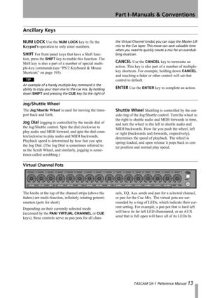 Page 13Part I–Manuals & Conventions
 TASCAM SX-1 Reference Manual 13
Ancillary Keys
NUM LOCK Use the NUM LOCK key to fix the 
Keypad’s operation to only enter numbers.
SHIFT For front panel keys that have a Shift func-
tion, press the 
SHIFT key to enable this function. The 
Shift key is also a part of a number of special multi-
ple-key commands (see “PS/2 Keyboard & Mouse 
Shortcuts” on page 195).
TIP
An example of a handy multiple-key command is the 
ability to copy your main mix to the cue mix. By holding...