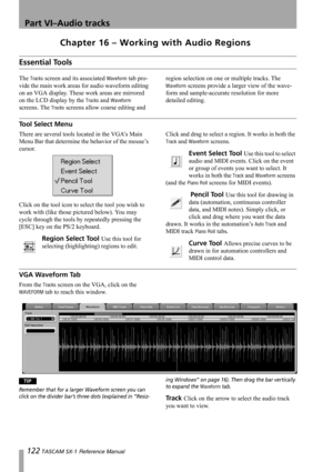 Page 122122 TASCAM SX-1 Reference Manual
Part VI–Audio tracks
Chapter 16 – Working with Audio Regions
Essential Tools
The Tracks screen and its associated Waveform tab pro-
vide the main work areas for audio waveform editing 
on an VGA display. These work areas are mirrored 
on the LCD display by the 
Tracks and Waveform 
screens. The 
Tracks screens allow coarse editing and region selection on one or multiple tracks. The 
Waveform screens provide a larger view of the wave-
form and sample-accurate resolution...