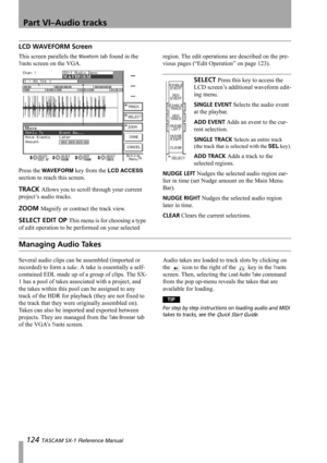 Page 124Part VI–Audio tracks
124 TASCAM SX-1 Reference Manual
LCD WAVEFORM Screen
This screen parallels the Waveform tab found in the 
Tracks screen on the VGA.
Press the 
WAVEFORM key from the LCD ACCESS 
section to reach this screen.
TRACK Allows you to scroll through your current 
project’s audio tracks.
ZOOM Magnify or contract the track view.
SELECT EDIT OP This menu is for choosing a type 
of edit operation to be performed on your selected region. The edit operations are described on the pre-
vious pages...