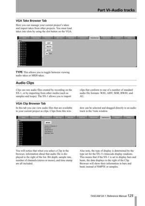 Page 125Part VI–Audio tracks
 TASCAM SX-1 Reference Manual 125
VGA Take Browser Tab
Here you can manage your current project’s takes 
and import takes from other projects. You must load 
takes into slots by using the slot button on the VGA.
TYPE This allows you to toggle between viewing 
audio takes or MIDI takes.
Audio Clips
Clips are raw audio files created by recording on the 
SX-1, or by importing from other media (such as 
samples and loops). The SX-1 allows you to import clips that conform to one of a...