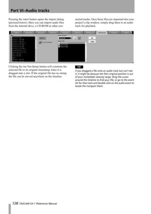 Page 126Part VI–Audio tracks
126 TASCAM SX-1 Reference Manual
Pressing the Import button opens the import dialog 
(pictured below). Here you can import audio files 
from the internal drive, a CD-ROM or other con-nected media. Once these files are imported into your 
project’s clip window, simply drag them to an audio 
track for playback.
Clicking the 
Use Time Stamps button will constrain the 
selected file to its original timestamp when it is 
dragged onto a slot. If the original file has no stamp, 
the file...